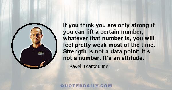 If you think you are only strong if you can lift a certain number, whatever that number is, you will feel pretty weak most of the time. Strength is not a data point; it’s not a number. It’s an attitude.