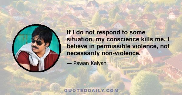 If I do not respond to some situation, my conscience kills me. I believe in permissible violence, not necessarily non-violence.