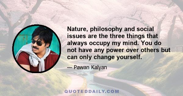 Nature, philosophy and social issues are the three things that always occupy my mind. You do not have any power over others but can only change yourself.