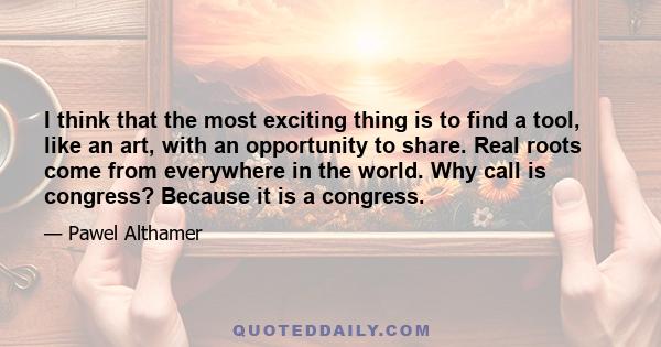 I think that the most exciting thing is to find a tool, like an art, with an opportunity to share. Real roots come from everywhere in the world. Why call is congress? Because it is a congress.