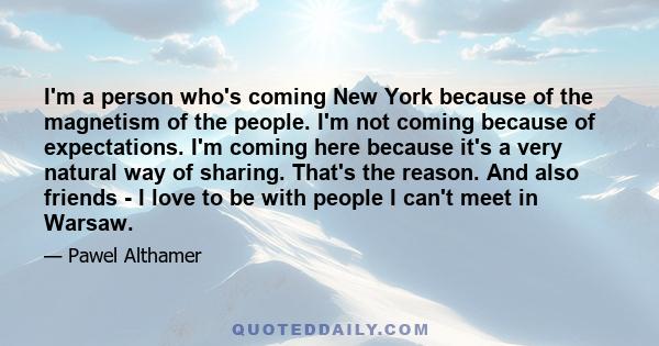 I'm a person who's coming New York because of the magnetism of the people. I'm not coming because of expectations. I'm coming here because it's a very natural way of sharing. That's the reason. And also friends - I love 