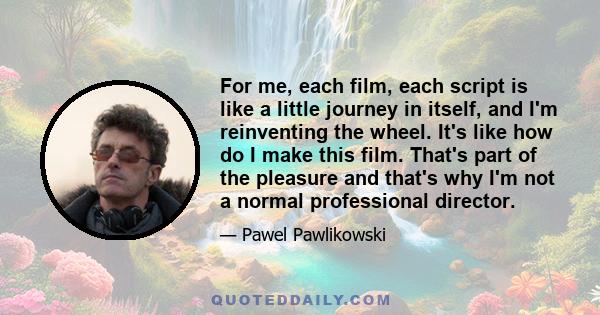 For me, each film, each script is like a little journey in itself, and I'm reinventing the wheel. It's like how do I make this film. That's part of the pleasure and that's why I'm not a normal professional director.