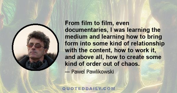 From film to film, even documentaries, I was learning the medium and learning how to bring form into some kind of relationship with the content, how to work it, and above all, how to create some kind of order out of