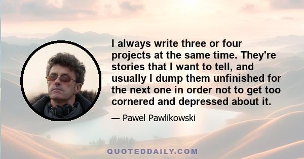 I always write three or four projects at the same time. They're stories that I want to tell, and usually I dump them unfinished for the next one in order not to get too cornered and depressed about it.