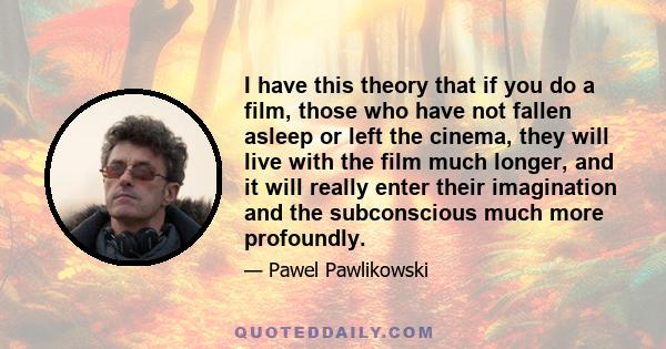 I have this theory that if you do a film, those who have not fallen asleep or left the cinema, they will live with the film much longer, and it will really enter their imagination and the subconscious much more