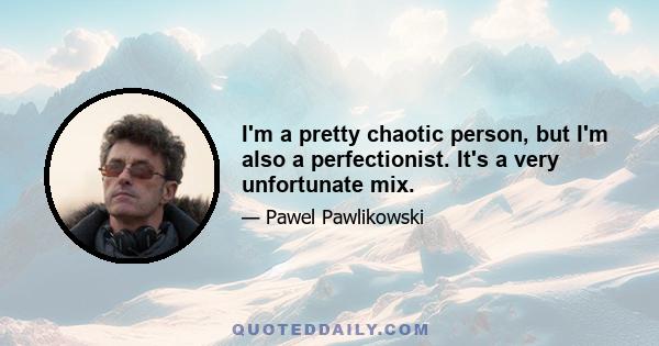 I'm a pretty chaotic person, but I'm also a perfectionist. It's a very unfortunate mix.