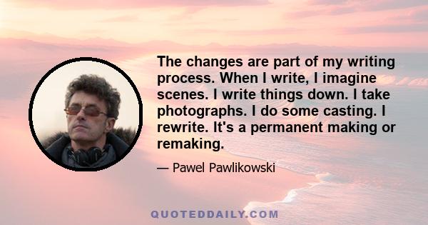 The changes are part of my writing process. When I write, I imagine scenes. I write things down. I take photographs. I do some casting. I rewrite. It's a permanent making or remaking.