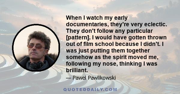 When I watch my early documentaries, they're very eclectic. They don't follow any particular [pattern]. I would have gotten thrown out of film school because I didn't. I was just putting them together somehow as the