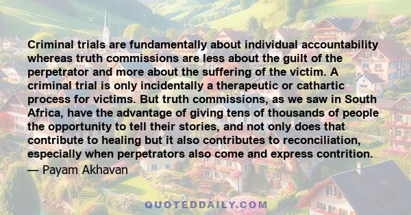 Criminal trials are fundamentally about individual accountability whereas truth commissions are less about the guilt of the perpetrator and more about the suffering of the victim. A criminal trial is only incidentally a 