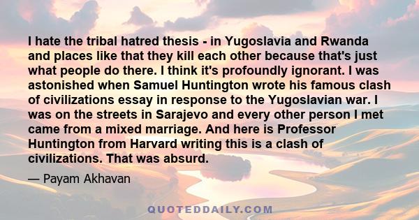 I hate the tribal hatred thesis - in Yugoslavia and Rwanda and places like that they kill each other because that's just what people do there. I think it's profoundly ignorant. I was astonished when Samuel Huntington