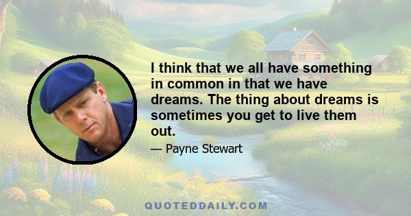 I think that we all have something in common in that we have dreams. The thing about dreams is sometimes you get to live them out.