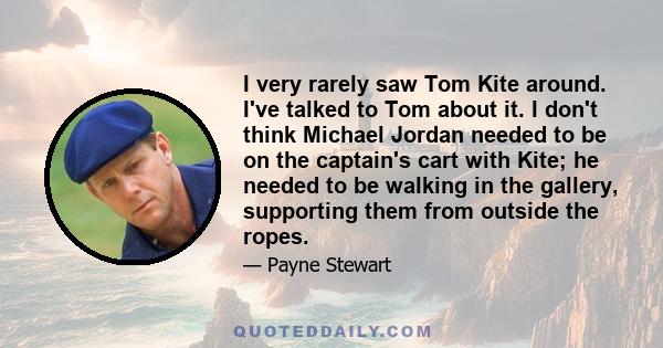 I very rarely saw Tom Kite around. I've talked to Tom about it. I don't think Michael Jordan needed to be on the captain's cart with Kite; he needed to be walking in the gallery, supporting them from outside the ropes.