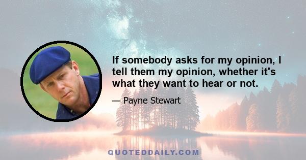 If somebody asks for my opinion, I tell them my opinion, whether it's what they want to hear or not.