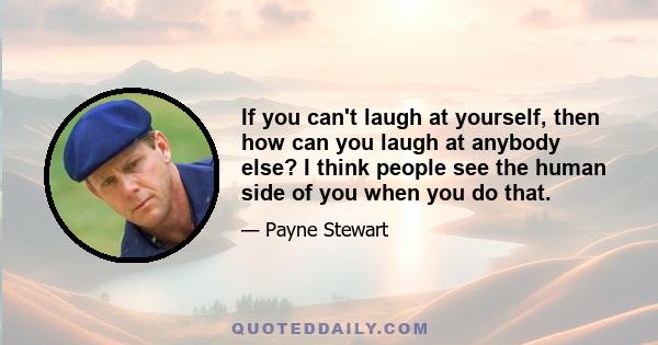 If you can't laugh at yourself, then how can you laugh at anybody else? I think people see the human side of you when you do that.