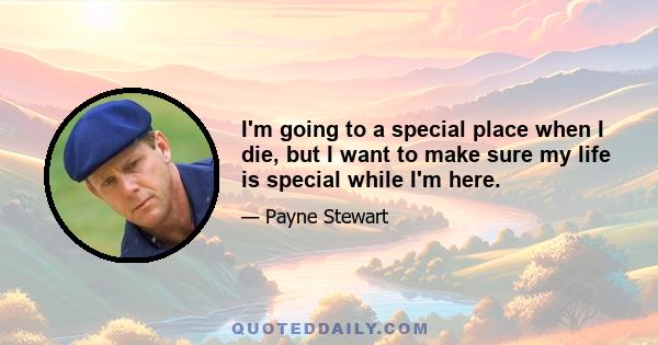 I'm going to a special place when I die, but I want to make sure my life is special while I'm here.