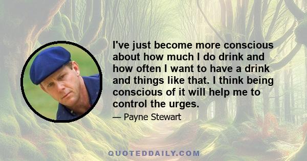 I've just become more conscious about how much I do drink and how often I want to have a drink and things like that. I think being conscious of it will help me to control the urges.