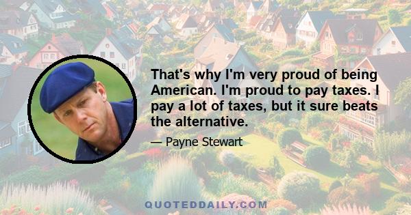 That's why I'm very proud of being American. I'm proud to pay taxes. I pay a lot of taxes, but it sure beats the alternative.