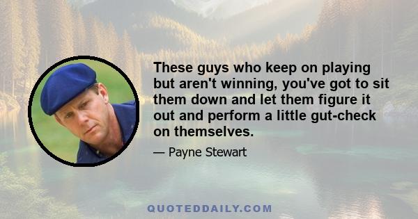 These guys who keep on playing but aren't winning, you've got to sit them down and let them figure it out and perform a little gut-check on themselves.