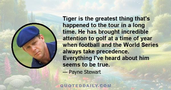 Tiger is the greatest thing that's happened to the tour in a long time. He has brought incredible attention to golf at a time of year when football and the World Series always take precedence. Everything I've heard