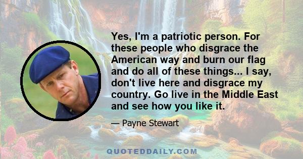 Yes, I'm a patriotic person. For these people who disgrace the American way and burn our flag and do all of these things... I say, don't live here and disgrace my country. Go live in the Middle East and see how you like 