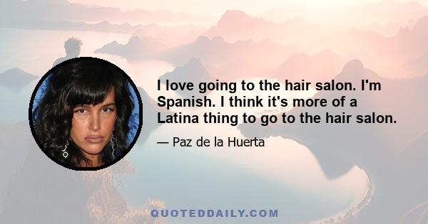 I love going to the hair salon. I'm Spanish. I think it's more of a Latina thing to go to the hair salon.