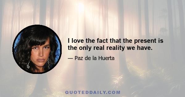 I love the fact that the present is the only real reality we have.