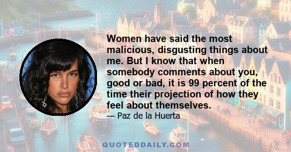 Women have said the most malicious, disgusting things about me. But I know that when somebody comments about you, good or bad, it is 99 percent of the time their projection of how they feel about themselves.