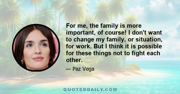 For me, the family is more important, of course! I don't want to change my family, or situation, for work. But I think it is possible for these things not to fight each other.