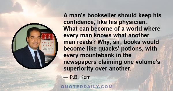 A man's bookseller should keep his confidence, like his physician. What can become of a world where every man knows what another man reads? Why, sir, books would become like quacks' potions, with every mountebank in the 