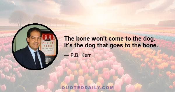 The bone won't come to the dog. It's the dog that goes to the bone.