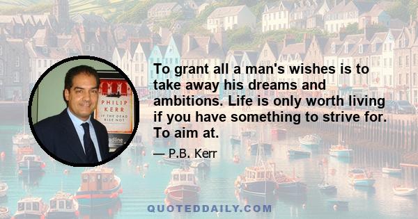 To grant all a man's wishes is to take away his dreams and ambitions. Life is only worth living if you have something to strive for. To aim at.