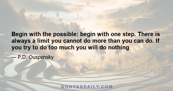 Begin with the possible: begin with one step. There is always a limit you cannot do more than you can do. If you try to do too much you will do nothing