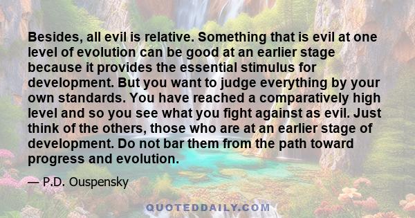 Besides, all evil is relative. Something that is evil at one level of evolution can be good at an earlier stage because it provides the essential stimulus for development. But you want to judge everything by your own