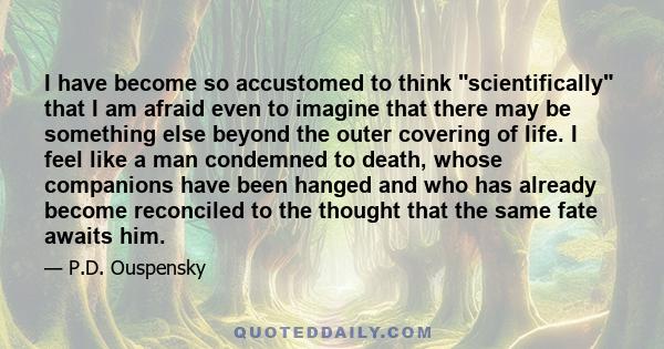 I have become so accustomed to think scientifically that I am afraid even to imagine that there may be something else beyond the outer covering of life. I feel like a man condemned to death, whose companions have been