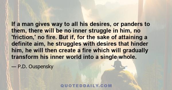 If a man gives way to all his desires, or panders to them, there will be no inner struggle in him, no 'friction,' no fire. But if, for the sake of attaining a definite aim, he struggles with desires that hinder him, he