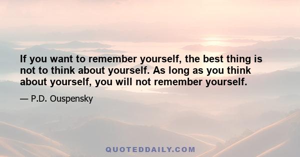 If you want to remember yourself, the best thing is not to think about yourself. As long as you think about yourself, you will not remember yourself.