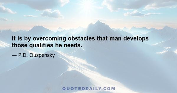 It is by overcoming obstacles that man develops those qualities he needs.