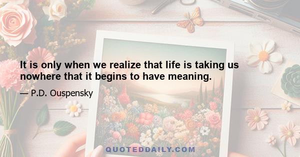 It is only when we realize that life is taking us nowhere that it begins to have meaning.