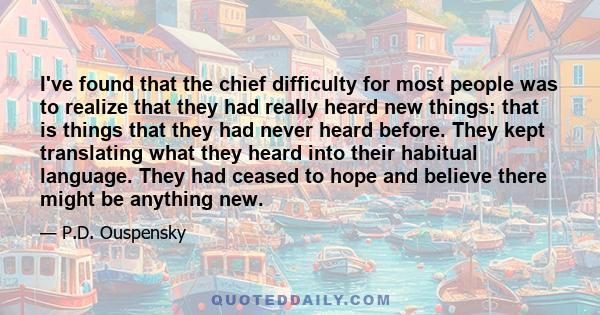 I've found that the chief difficulty for most people was to realize that they had really heard new things: that is things that they had never heard before. They kept translating what they heard into their habitual