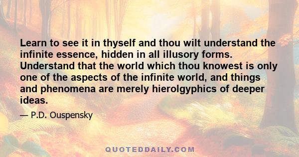 Learn to see it in thyself and thou wilt understand the infinite essence, hidden in all illusory forms. Understand that the world which thou knowest is only one of the aspects of the infinite world, and things and