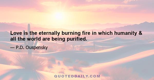 Love is the eternally burning fire in which humanity & all the world are being purified.