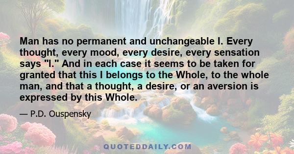 Man has no permanent and unchangeable I. Every thought, every mood, every desire, every sensation says I. And in each case it seems to be taken for granted that this I belongs to the Whole, to the whole man, and that a