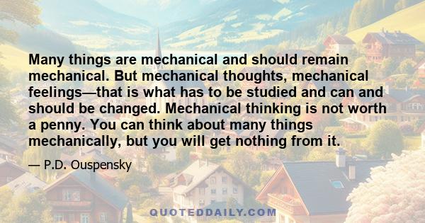 Many things are mechanical and should remain mechanical. But mechanical thoughts, mechanical feelings—that is what has to be studied and can and should be changed. Mechanical thinking is not worth a penny. You can think 