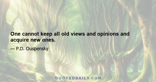 One cannot keep all old views and opinions and acquire new ones.