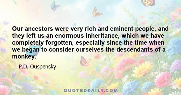 Our ancestors were very rich and eminent people, and they left us an enormous inheritance, which we have completely forgotten, especially since the time when we began to consider ourselves the descendants of a monkey.