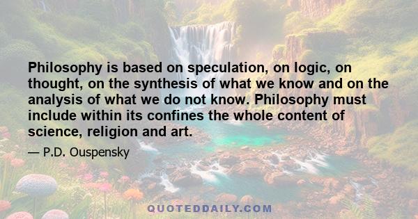 Philosophy is based on speculation, on logic, on thought, on the synthesis of what we know and on the analysis of what we do not know. Philosophy must include within its confines the whole content of science, religion