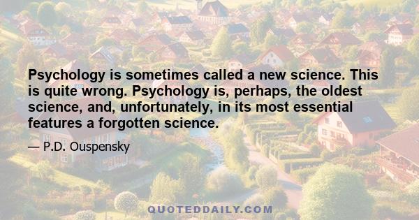 Psychology is sometimes called a new science. This is quite wrong. Psychology is, perhaps, the oldest science, and, unfortunately, in its most essential features a forgotten science.