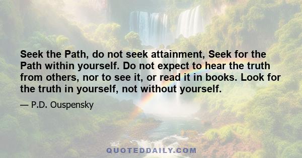 Seek the Path, do not seek attainment, Seek for the Path within yourself. Do not expect to hear the truth from others, nor to see it, or read it in books. Look for the truth in yourself, not without yourself.