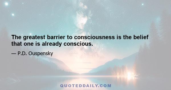 The greatest barrier to consciousness is the belief that one is already conscious.