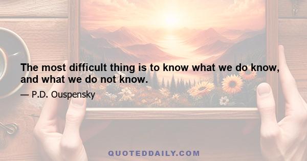 The most difficult thing is to know what we do know, and what we do not know.